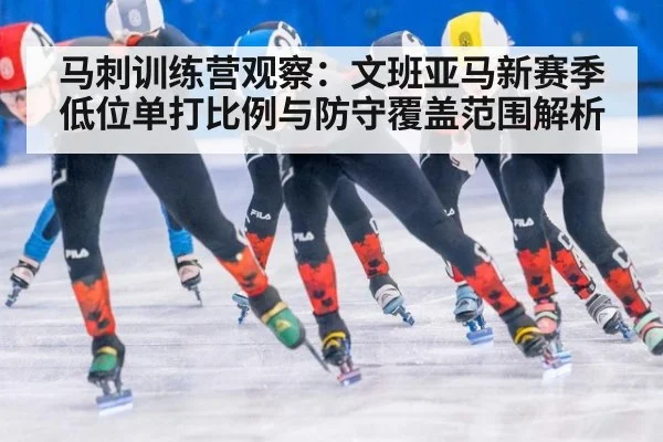 马刺训练营观察：文班亚马新赛季低位单打比例与防守覆盖范围解析