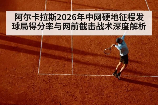 阿尔卡拉斯2026年中网硬地征程发球局得分率与网前截击战术深度解析